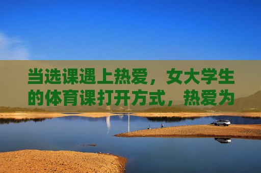 当选课遇上热爱，女大学生的体育课打开方式，热爱为钥，女大学生的体育课打开方式