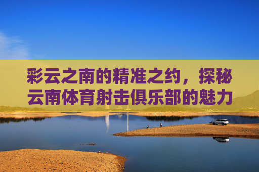 彩云之南的精准之约，探秘云南体育射击俱乐部的魅力，彩云之南精准之约，探秘体育射击俱乐部魅力