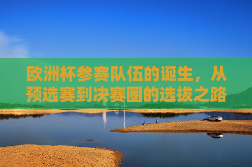 欧洲杯参赛队伍的诞生,从预选赛到决赛圈的选拔之路,欧洲杯参赛队伍的诞生之路,从预选赛到决赛圈 欧洲杯参赛队伍的诞生,从预选赛到决赛圈的选拔之路,欧洲杯参赛队伍的诞生之路,从预选赛到决赛圈