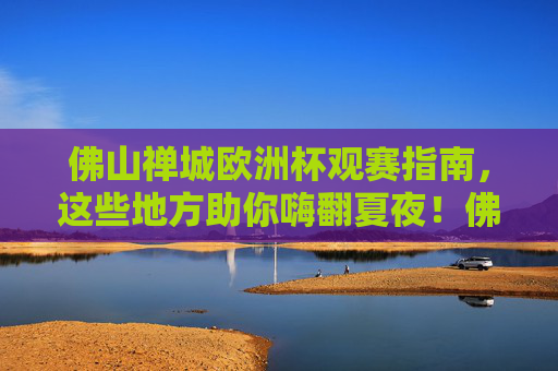 佛山禅城欧洲杯观赛指南，这些地方助你嗨翻夏夜！佛山禅城欧洲杯观赛指南，夏夜嗨翻看球地！