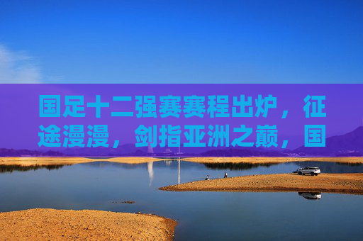 国足十二强赛赛程出炉，征途漫漫，剑指亚洲之巅，国足十二强赛赛程出炉，征途漫漫剑指亚洲之巅