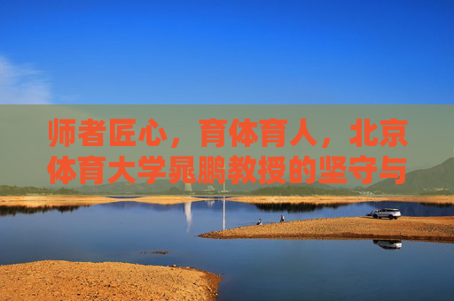 师者匠心,育体育人,北京体育大学晁鹏教授的坚守与追求,师者匠心育体育人,晁鹏教授的坚守与追求 师者匠心,育体育人,北京体育大学晁鹏教授的坚守与追求,师者匠心育体育人,晁鹏教授的坚守与追求