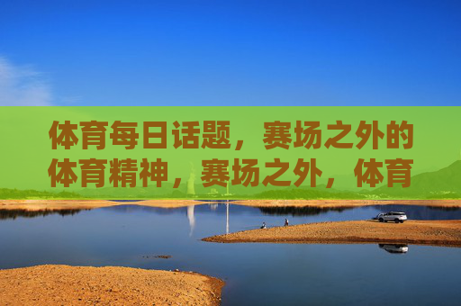 体育每日话题,赛场之外的体育精神,赛场之外,体育精神的日常绽放 体育每日话题,赛场之外的体育精神,赛场之外,体育精神的日常绽放