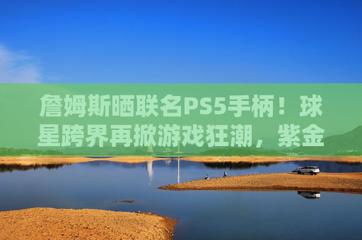 詹姆斯晒联名PS5手柄!球星跨界再掀游戏狂潮,紫金配色引爆收藏热潮,詹姆斯联名PS5手柄紫金配色引爆收藏热潮 詹姆斯晒联名PS5手柄!球星跨界再掀游戏狂潮,紫金配色引爆收藏热潮,詹姆斯联名PS5手柄紫金配色引爆收藏热潮