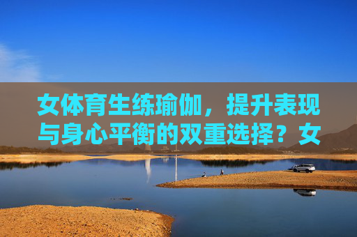 女体育生练瑜伽,提升表现与身心平衡的双重选择?女体育生瑜伽,提升表现与身心平衡的双重赋能 女体育生练瑜伽,提升表现与身心平衡的双重选择?女体育生瑜伽,提升表现与身心平衡的双重赋能