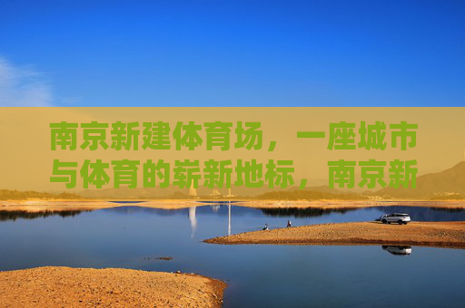 南京新建体育场,一座城市与体育的崭新地标,南京新建体育场,城市体育新地标 南京新建体育场,一座城市与体育的崭新地标,南京新建体育场,城市体育新地标