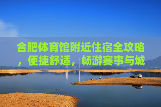 合肥体育馆附近住宿全攻略，便捷舒适，畅游赛事与城市，合肥体育馆附近住宿全攻略，便捷舒适，畅游赛事与城市