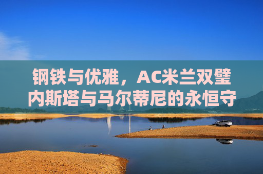 钢铁与优雅，AC米兰双璧内斯塔与马尔蒂尼的永恒守护，AC米兰双璧内斯塔与马尔蒂尼，钢铁与优雅的永恒守护