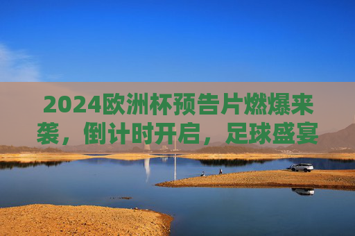 2024欧洲杯预告片燃爆来袭，倒计时开启，足球盛宴悬念拉满！2024欧洲杯预告片燃爆倒计时 足球盛宴悬念拉满