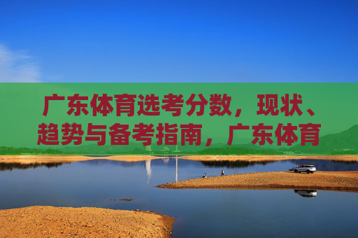 广东体育选考分数,现状、趋势与备考指南,广东体育选考分数,现状、趋势与备考指南 广东体育选考分数,现状、趋势与备考指南,广东体育选考分数,现状、趋势与备考指南