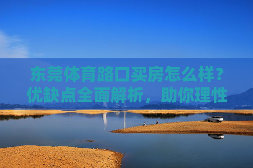 东莞体育路口买房怎么样?优缺点全面解析,助你理性决策,东莞体育路口买房优缺点解析,助你理性决策 东莞体育路口买房怎么样?优缺点全面解析,助你理性决策,东莞体育路口买房优缺点解析,助你理性决策
