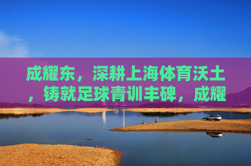 成耀东,深耕上海体育沃土,铸就足球青训丰碑,成耀东深耕上海沃土铸就足球青训丰碑 成耀东,深耕上海体育沃土,铸就足球青训丰碑,成耀东深耕上海沃土铸就足球青训丰碑