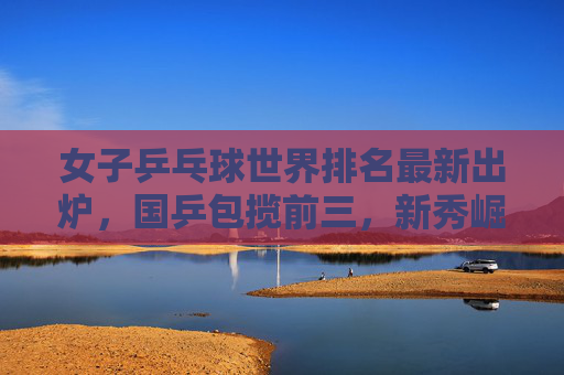 女子乒乓球世界排名最新出炉，国乒包揽前三，新秀崛起引发关注，女子乒乓球世界排名更新，国乒包揽前三，新秀崛起引关注