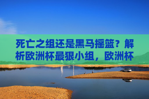 死亡之组还是黑马摇篮?解析欧洲杯最狠小组,欧洲杯最狠小组,死亡之组还是黑马摇篮? 死亡之组还是黑马摇篮?解析欧洲杯最狠小组,欧洲杯最狠小组,死亡之组还是黑马摇篮?
