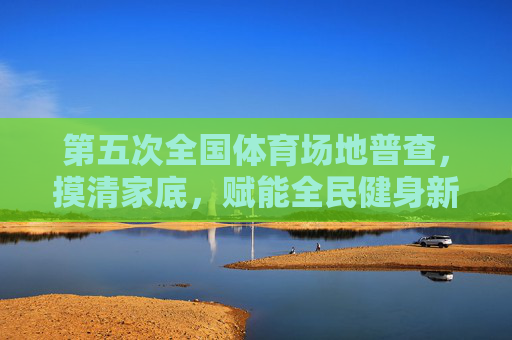 第五次全国体育场地普查，摸清家底，赋能全民健身新未来，第五次全国体育场地普查，摸清家底，赋能全民健身新未来