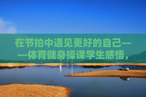 在节拍中遇见更好的自己——体育健身操课学生感悟,体育健身操课,在节拍中遇见更好的自己 在节拍中遇见更好的自己——体育健身操课学生感悟,体育健身操课,在节拍中遇见更好的自己