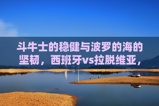 斗牛士的稳健与波罗的海的坚韧，西班牙vs拉脱维亚，欧洲赛场的实力对话，斗牛士稳健对波罗的海坚韧，欧洲赛场实力对话