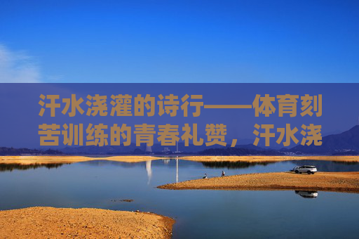 汗水浇灌的诗行——体育刻苦训练的青春礼赞,汗水浇灌的青春诗行 汗水浇灌的诗行——体育刻苦训练的青春礼赞,汗水浇灌的青春诗行