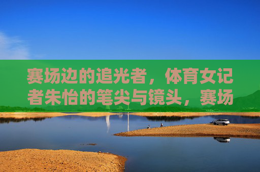 赛场边的追光者,体育女记者朱怡的笔尖与镜头,赛场追光者,朱怡的笔尖与镜头 赛场边的追光者,体育女记者朱怡的笔尖与镜头,赛场追光者,朱怡的笔尖与镜头