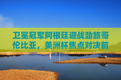 卫冕冠军阿根廷迎战劲旅哥伦比亚，美洲杯焦点对决前瞻与胜负预测，美洲杯焦点对决，卫冕冠军阿根廷迎战哥伦比亚，胜负预测