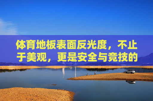 体育地板表面反光度,不止于美观,更是安全与竞技的隐形保障,体育地板反光度,不止美观,更是安全竞技的隐形保障 体育地板表面反光度,不止于美观,更是安全与竞技的隐形保障,体育地板反光度,不止美观,更是安全竞技的隐形保障