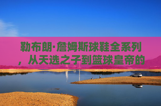 勒布朗·詹姆斯球鞋全系列，从天选之子到篮球皇帝的足下史诗，勒布朗·詹姆斯球鞋全系列，从天选之子到篮球皇帝的足下史诗