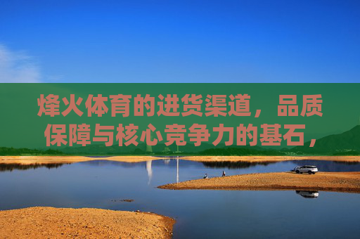 烽火体育的进货渠道,品质保障与核心竞争力的基石,烽火体育进货渠道,品质保障与核心竞争力的基石 烽火体育的进货渠道,品质保障与核心竞争力的基石,烽火体育进货渠道,品质保障与核心竞争力的基石