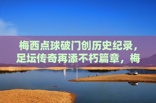 梅西点球破门创历史纪录，足坛传奇再添不朽篇章，梅西点球破门创历史纪录，足坛传奇再添不朽篇章