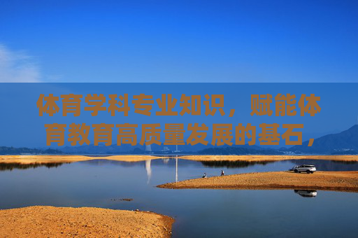 体育学科专业知识,赋能体育教育高质量发展的基石,体育学科专业知识,赋能体育教育高质量发展的基石 体育学科专业知识,赋能体育教育高质量发展的基石,体育学科专业知识,赋能体育教育高质量发展的基石