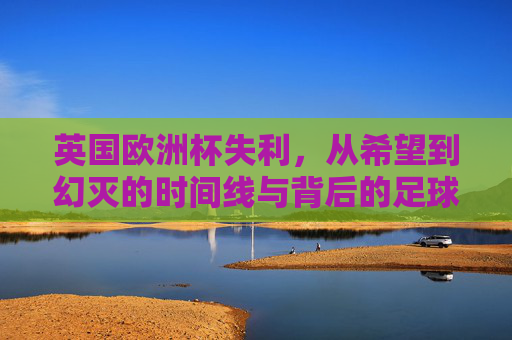 英国欧洲杯失利,从希望到幻灭的时间线与背后的足球反思,从希望到幻灭,英国欧洲杯失利的时间线与足球反思 英国欧洲杯失利,从希望到幻灭的时间线与背后的足球反思,从希望到幻灭,英国欧洲杯失利的时间线与足球反思