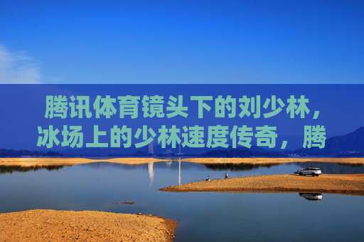 腾讯体育镜头下的刘少林，冰场上的少林速度传奇，腾讯体育镜头下的刘少林，冰场速度传奇