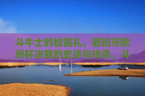 斗牛士的加冕礼，西班牙欧洲杯决赛的史诗与传承，斗牛士加冕礼，西班牙欧洲杯决赛的史诗与传承