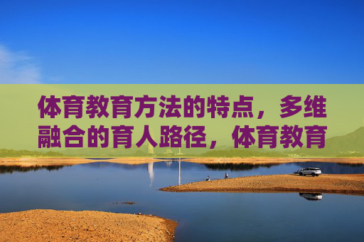 体育教育方法的特点,多维融合的育人路径,体育教育方法的多维融合特点与育人路径 体育教育方法的特点,多维融合的育人路径,体育教育方法的多维融合特点与育人路径
