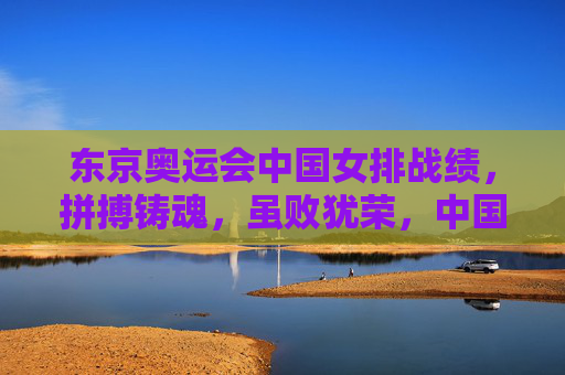 东京奥运会中国女排战绩,拼搏铸魂,虽败犹荣,中国女排东京奥运,拼搏铸魂虽败犹荣 东京奥运会中国女排战绩,拼搏铸魂,虽败犹荣,中国女排东京奥运,拼搏铸魂虽败犹荣