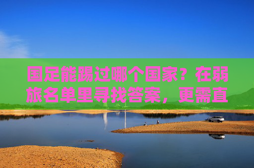 国足能踢过哪个国家？在弱旅名单里寻找答案，更需直面差距，国足能踢过谁？弱旅名单寻答案，直面差距是关键