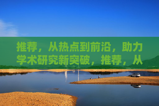 推荐，从热点到前沿，助力学术研究新突破，推荐，从热点到前沿，助力学术研究新突破