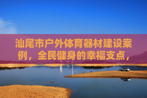 汕尾市户外体育器材建设案例,全民健身的幸福支点,汕尾户外体育器材建设案例,全民健身的幸福支点 汕尾市户外体育器材建设案例,全民健身的幸福支点,汕尾户外体育器材建设案例,全民健身的幸福支点