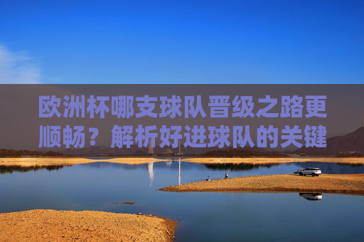 欧洲杯哪支球队晋级之路更顺畅？解析好进球队的关键因素，欧洲杯晋级顺畅球队的关键因素解析
