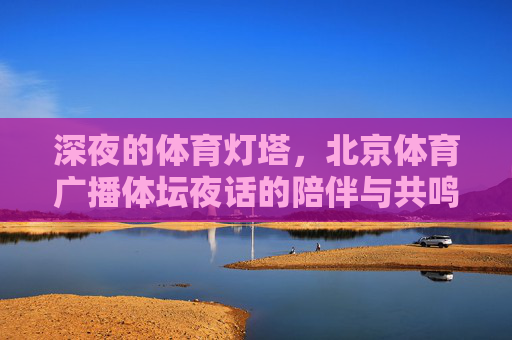 深夜的体育灯塔,北京体育广播体坛夜话的陪伴与共鸣,深夜体坛夜话,体育灯塔的陪伴共鸣 深夜的体育灯塔,北京体育广播体坛夜话的陪伴与共鸣,深夜体坛夜话,体育灯塔的陪伴共鸣