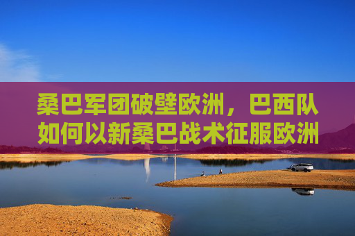桑巴军团破壁欧洲,巴西队如何以新桑巴战术征服欧洲杯?新桑巴破壁欧洲,巴西队征服欧洲杯 桑巴军团破壁欧洲,巴西队如何以新桑巴战术征服欧洲杯?新桑巴破壁欧洲,巴西队征服欧洲杯