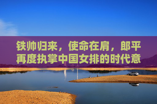 铁帅归来,使命在肩,郎平再度执掌中国女排的时代意义,铁帅郎平再度执掌中国女排的时代意义 铁帅归来,使命在肩,郎平再度执掌中国女排的时代意义,铁帅郎平再度执掌中国女排的时代意义