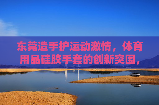 东莞造手护运动激情,体育用品硅胶手套的创新突围,东莞造体育用品硅胶手套,创新突围,手护运动激情 东莞造手护运动激情,体育用品硅胶手套的创新突围,东莞造体育用品硅胶手套,创新突围,手护运动激情