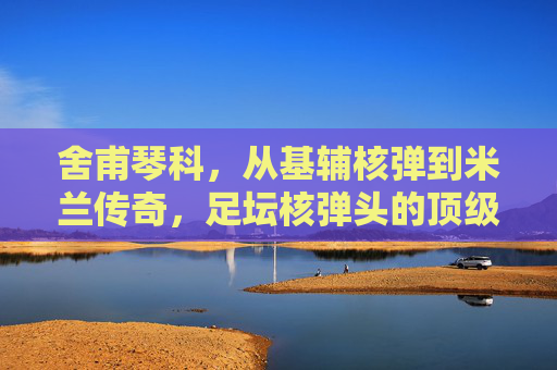 舍甫琴科,从基辅核弹到米兰传奇,足坛核弹头的顶级水准解析,舍甫琴科,从基辅核弹到米兰传奇,足坛核弹头的顶级水准解析 舍甫琴科,从基辅核弹到米兰传奇,足坛核弹头的顶级水准解析,舍甫琴科,从基辅核弹到米兰传奇,足坛核弹头的顶级水准解析