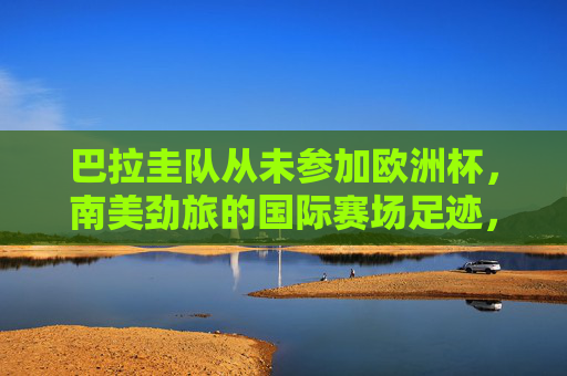 巴拉圭队从未参加欧洲杯,南美劲旅的国际赛场足迹,巴拉圭,未踏足欧洲杯的南美劲旅,国际赛场足迹 巴拉圭队从未参加欧洲杯,南美劲旅的国际赛场足迹,巴拉圭,未踏足欧洲杯的南美劲旅,国际赛场足迹