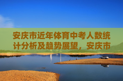 安庆市近年体育中考人数统计分析及趋势展望，安庆市近年体育中考人数统计分析及趋势展望