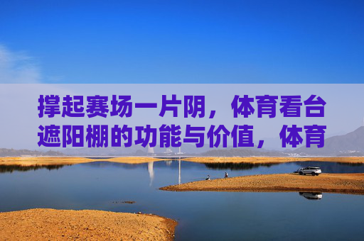 撑起赛场一片阴,体育看台遮阳棚的功能与价值,体育看台遮阳棚,赛场遮阳的功能与价值 撑起赛场一片阴,体育看台遮阳棚的功能与价值,体育看台遮阳棚,赛场遮阳的功能与价值