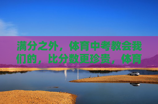 满分之外,体育中考教会我们的,比分数更珍贵,体育中考,满分之外的珍贵一课 满分之外,体育中考教会我们的,比分数更珍贵,体育中考,满分之外的珍贵一课