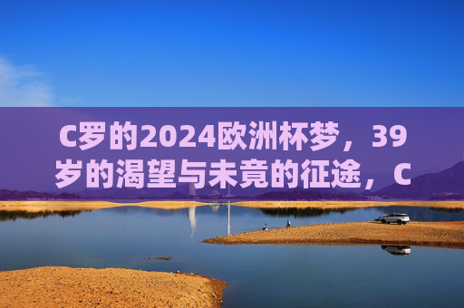 C罗的2024欧洲杯梦,39岁的渴望与未竟的征途,C罗的2024欧洲杯梦,39岁的渴望与未竟征途 C罗的2024欧洲杯梦,39岁的渴望与未竟的征途,C罗的2024欧洲杯梦,39岁的渴望与未竟征途