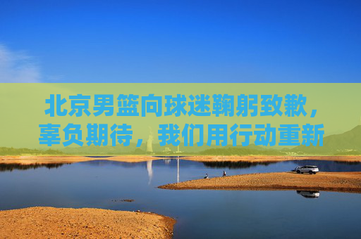 北京男篮向球迷鞠躬致歉,辜负期待,我们用行动重新证明,北京男篮鞠躬致歉,辜负期待,用行动重新证明 北京男篮向球迷鞠躬致歉,辜负期待,我们用行动重新证明,北京男篮鞠躬致歉,辜负期待,用行动重新证明