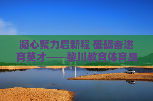 凝心聚力启新程 砥砺奋进育英才——黎川教育体育局谱写教育事业发展新篇章,凝心聚力育英才 黎川教育体育局谱写教育发展新篇章 凝心聚力启新程 砥砺奋进育英才——黎川教育体育局谱写教育事业发展新篇章,凝心聚力育英才 黎川教育体育局谱写教育发展新篇章